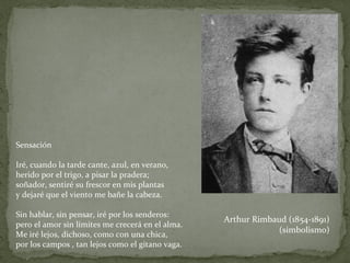 Sensación Iré, cuando la tarde cante, azul, en verano,  herido por el trigo, a pisar la pradera;  soñador, sentiré su frescor en mis plantas  y dejaré que el viento me bañe la cabeza. Sin hablar, sin pensar, iré por los senderos: pero el amor sin límites me crecerá en el alma.  Me iré lejos, dichoso, como con una chica,  por los campos , tan lejos como el gitano vaga. Arthur Rimbaud (1854-1891) (simbolismo) 