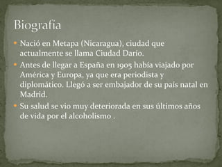 Nació en Metapa (Nicaragua), ciudad que actualmente se llama Ciudad Darío. Antes de llegar a España en 1905 había viajado por América y Europa, ya que era periodista y diplomático. Llegó a ser embajador de su país natal en Madrid. Su salud se vio muy deteriorada en sus últimos años de vida por el alcoholismo . 