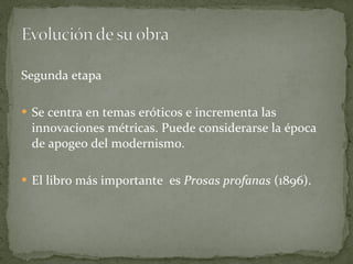 Segunda etapa Se centra en temas eróticos e incrementa las innovaciones métricas. Puede considerarse la época de apogeo del modernismo. El libro más importante  es  Prosas profanas  (1896). 