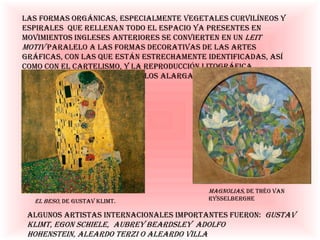 Las formas orgánicas, especialmente vegetales curvilíneos y espirales que rellenan todo el espacio ya presentes
en movimientos ingleses anteriores se convierten en un leit motiv paralelo a las formas decorativas de las artes
gráficas, con las que están estrechamente identificadas, así como con el cartelismo, y la
reproducción litográfica. Los formatos preferidos son los alargados y apaisados
Magnolias, de Théo van Rysselberghe
Algunos artistas internacionales importantes fueron: Gustav Klimt, Egon Schiele, Aubrey Beardsley Adolfo
Hohenstein, Aleardo Terzi o Aleardo Villa
El beso, de Gustav Klimt.
 
