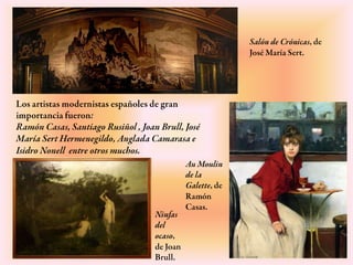 Los artistas modernistas españoles de gran
importancia fueron:
Ramón Casas, Santiago Rusiñol , Joan Brull, José
María Sert Hermenegildo, Anglada Camarasa e
Isidro Nonell entre otros muchos.
Au
Moulin de
la Galette,
de Ramón
Casas.
Salón de Crónicas,
de José María Sert.
Ninfas
del
ocaso,
de Joan
Brull.
 