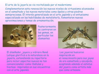 El arte de la joyería se vio revitalizado por el modernismo
Complementaron esta renovación los nuevos niveles de virtuosismo alcanzados
en el esmaltado y los nuevos materiales como ópalos y otras piedras
semipreciosas. El interés generalizado en el arte japonés y el entusiasmo
especializado en las habilidades de metalistería, fomentaron nuevas
aproximaciones y temas de ornamentación.
Posteriormente
se centraron en
las gemas, en
particular los
diamantes
El diseñador, joyero y vidriero René
Lalique glorificó a la naturaleza en la
joyería, extendiendo su repertorio
para incluir aspectos nuevos no tan
convencionales –como libélulas y
hierbas- inspirados en sus encuentros
con el arte japonés.
Los joyeros buscaron
inspiración en
el renacimiento para sus joyas
de oro esmaltado y esculpido,
aceptando además el estatus
del joyero como artista más
que como artesano
 