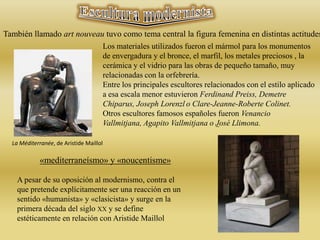 También llamado art nouveau tuvo como tema central la figura femenina en distintas actitudes
Los materiales utilizados fueron el mármol para los monumentos
de envergadura y el bronce, el marfil, los metales preciosos , la
cerámica y el vidrio para las obras de pequeño tamaño, muy
relacionadas con la orfebrería.
Entre los principales escultores relacionados con el estilo aplicado
a esa escala menor estuvieron Ferdinand Preiss, Demetre
Chiparus, Joseph Lorenzl o Clare-Jeanne-Roberte Colinet.
Otros escultores famosos españoles fueron Venancio
Vallmitjana, Agapito Vallmitjana o José Llimona.
La Méditerranée, de Aristide Maillol
«mediterraneísmo» y «noucentisme»
A pesar de su oposición al modernismo, contra el
que pretende explícitamente ser una reacción en un
sentido «humanista» y «clasicista» y surge en la
primera década del siglo XX y se define
estéticamente en relación con Aristide Maillol
 