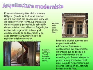 El modernismo arquitectónico nace en
Bélgica. (donde se le dará el nombre de art
nouveau) con la obra de Henry van de
Velde y Víctor Horta. La ondulación de los
tejados y fachadas, la aplicación de
materiales como el hierro forjado, los motivos
de vegetación natural y el cuidado diseño de
la decoración y de cada elemento
arquitectónico y de mobiliario del interior son
características de la arquitectura modernista.
Ventanal
en la calle
Smilsu,
Riga
Riga es la ciudad europea con
mayor cantidad de edificios art
nouveau, a consecuencia del
crecimiento de urbano que se
produjo a partir del derribo de las
murallas, y la formación que un
grupo de arquitectos recibió en el
Aula de Arquitectura que se
creó (1869) en el Instituto
Politécnico de Riga.
Escalera
del Hotel
Tassel,
Bruselas, de
Víctor
Horta.
 