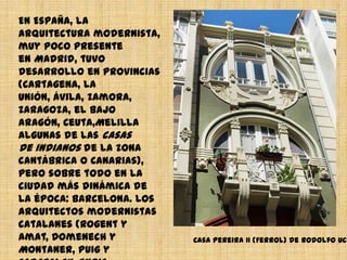 En España, la arquitectura
modernista, muy poco
presente en Madrid, tuvo
desarrollo en provincias
(Cartagena, La
Unión, Ávila, Zamora,
Zaragoza, el Bajo
Aragón, Ceuta,Melilla algunas
de las casas de indianos de
la zona
cantábrica o Canarias), pero
sobre todo en la ciudad más
dinámica de la
época: Barcelona. Los
arquitectos modernistas
catalanes (Rogent y
Amat, Domenech y
Montaner, Puig y
Cadafalch, Enric
Casa Pereira II (Ferrol) de Rodolfo Ucha.
 