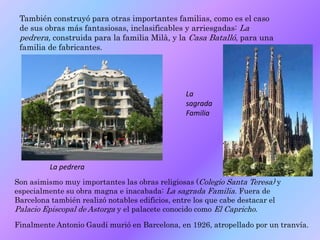 También construyó para otras importantes familias, como es el caso
de sus obras más fantasiosas, inclasificables y arriesgadas: La
pedrera, construida para la familia Milà, y la Casa Batalló, para una
familia de fabricantes.
Son asimismo muy importantes las obras religiosas (Colegio Santa Teresa) y
especialmente su obra magna e inacabada: La sagrada Familia. Fuera de
Barcelona también realizó notables edificios, entre los que cabe destacar el
Palacio Episcopal de Astorga y el palacete conocido como El Capricho.
Finalmente Antonio Gaudí murió en Barcelona, en 1926, atropellado por un tranvía.
La pedrera
La
sagrada
Familia
 