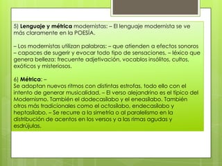 5) Lenguaje y métrica modernistas: – El lenguaje modernista se ve
más claramente en la POESÍA.

– Los modernistas utilizan palabras: – que atienden a efectos sonoros
– capaces de sugerir y evocar todo tipo de sensaciones. – léxico que
genera belleza: frecuente adjetivación, vocablos insólitos, cultos,
exóticos y misteriosos.

6) Métrica: –
Se adoptan nuevos ritmos con distintas estrofas, todo ello con el
intento de generar musicalidad. – El verso alejandrino es el típico del
Modernismo. También el dodecasílabo y el eneasílabo. También
otros más tradicionales como el octosílabo, endecasílabo y
heptasílabo. – Se recurre a la simetría o al paralelismo en la
distribución de acentos en los versos y a las rimas agudas y
esdrújulas.
 