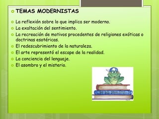  TEMAS       MODERNISTAS
   La reflexión sobre lo que implica ser moderno.
   La exaltación del sentimiento.
   La recreación de motivos procedentes de religiones exóticas o
    doctrinas esotéricas.
   El redescubrimiento de la naturaleza.
   El arte representó el escape de la realidad.
   La conciencia del lenguaje.
   El asombro y el misterio.
 
