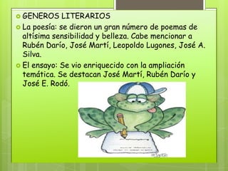  GENEROS     LITERARIOS
 La poesía: se dieron un gran número de poemas de
  altísima sensibilidad y belleza. Cabe mencionar a
  Rubén Darío, José Martí, Leopoldo Lugones, José A.
  Silva.
 El ensayo: Se vio enriquecido con la ampliación
  temática. Se destacan José Martí, Rubén Darío y
  José E. Rodó.
 