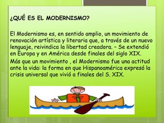 ¿QUÉ ES EL MODERNISMO?

El Modernismo es, en sentido amplio, un movimiento de
renovación artística y literaria que, a través de un nuevo
lenguaje, reivindica la libertad creadora. – Se extendió
en Europa y en América desde finales del siglo XIX.
Más que un movimiento , el Modernismo fue una actitud
ante la vida: la forma en que Hispanoamérica expresó la
crisis universal que vivió a finales del S. XIX.
 