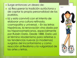  Surge  entonces un deseo de:
 a) Recuperar la tradición autóctona y
  de captar la propia personalidad de los
  pueblos,
 b) y esto convivió con el intento de
  elaborar una cultura refinada,
  cosmopolita y universal. – En las letras
  hispánicas, la renovación vino dada por
  los hispanoamericanos, especialmente
  por Rubén Darío. Desde 1888, Darío usó
  el término Modernismo para referirse a
  las tendencias nuevas (o modernas)
  surgidas del inconformismo y como
  reacción al Realismo y la vulgaridad de
  las artes y letras.
 