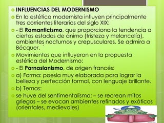  INFLUENCIAS   DEL MODERNISMO
 En la estética modernista influyen principalmente
  tres corrientes literarias del siglo XIX:
 - El Romanticismo, que proporciona la tendencia a
  ciertos estados de ánimo (tristeza y melancolía),
  ambientes nocturnos y crepusculares. Se admira a
             :
  Bécquer.
 Movimientos que influyeron en la propuesta
  estética del Modernismo:
 - El Parnasianismo, de origen francés:
 a) Forma: poesía muy elaborada para lograr la
  belleza y perfección formal, con lenguaje brillante.
 b) Temas:
 se huye del sentimentalismo; – se recrean mitos
  griegos – se evocan ambientes refinados y exóticos
  (orientales, medievales)
 