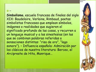 –
Simbolismo, escuela francesa de finales del siglo
XIX: Baudelaire, Verlaine, Rimbaud, poetas
simbolistas franceses que emplean símbolos,
imágenes o realidades que sugieren el
significado profundo de las cosas, y recurren a
un lenguaje musical y a las sinestesias (en las
que se combinan palabras referidas a
sensaciones distintas: “risa de oro”, “lago
sonoro”). – Influencia española: Admiración por
los clásicos de nuestra literatura: Berceo, el
Arcipreste de Hita, Manrique…
 