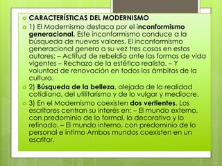    CARACTERÍSTICAS DEL MODERNISMO
   1) El Modernismo destaca por el inconformismo
    generacional. Este inconformismo conduce a la
    búsqueda de nuevos valores. El inconformismo
    generacional genera a su vez tres cosas en estos
    autores: – Actitud de rebeldía ante las formas de vida
    vigentes – Rechazo de la estética realista. – Y
    voluntad de renovación en todos los ámbitos de la
    cultura.
   2) Búsqueda de la belleza, alejada de la realidad
    cotidiana, del utilitarismo y de lo vulgar y mediocre.
   3) En el Modernismo coexisten dos vertientes. Los
    escritores centran su interés en: – El mundo externo,
    con predominio de lo formal, lo decorativo y lo
    refinado. – El mundo interno, con predominio de lo
    personal e íntimo Ambos mundos coexisten en un
    escritor.
 