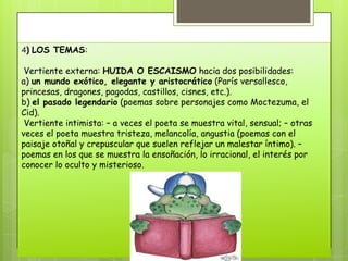 4) LOS TEMAS:

 Vertiente externa: HUIDA O ESCAISMO hacia dos posibilidades:
a) un mundo exótico, elegante y aristocrático (París versallesco,
princesas, dragones, pagodas, castillos, cisnes, etc.).
b) el pasado legendario (poemas sobre personajes como Moctezuma, el
Cid).
 Vertiente intimista: – a veces el poeta se muestra vital, sensual; – otras
veces el poeta muestra tristeza, melancolía, angustia (poemas con el
paisaje otoñal y crepuscular que suelen reflejar un malestar íntimo). –
poemas en los que se muestra la ensoñación, lo irracional, el interés por
conocer lo oculto y misterioso.
 