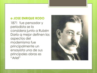  JOSE ENRIQUE RODO
1871 fue pensador y
periodista se lo
considera junto a Rubén
Darío q mejor definen los
aspectos del
modernismo fue
principalmente un
ensayista una de sus
principales obras es
“Ariel”
 