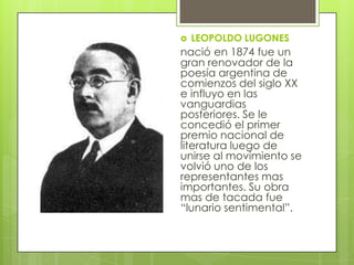    LEOPOLDO LUGONES
nació en 1874 fue un
gran renovador de la
poesía argentina de
comienzos del siglo XX
e influyo en las
vanguardias
posteriores. Se le
concedió el primer
premio nacional de
literatura luego de
unirse al movimiento se
volvió uno de los
representantes mas
importantes. Su obra
mas de tacada fue
“lunario sentimental”.
 