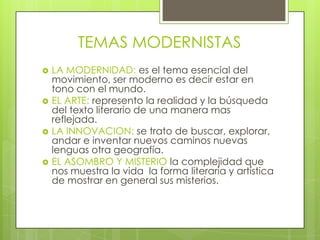 TEMAS MODERNISTAS
   LA MODERNIDAD: es el tema esencial del
    movimiento, ser moderno es decir estar en
    tono con el mundo.
   EL ARTE: represento la realidad y la búsqueda
    del texto literario de una manera mas
    reflejada.
   LA INNOVACION: se trato de buscar, explorar,
    andar e inventar nuevos caminos nuevas
    lenguas otra geografía.
   EL ASOMBRO Y MISTERIO la complejidad que
    nos muestra la vida la forma literaria y artística
    de mostrar en general sus misterios.
 