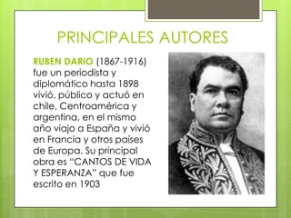 PRINCIPALES AUTORES
RUBEN DARIO (1867-1916)
fue un periodista y
diplomático hasta 1898
vivió, público y actuó en
chile, Centroamérica y
argentina, en el mismo
año viajo a España y vivió
en Francia y otros países
de Europa. Su principal
obra es “CANTOS DE VIDA
Y ESPERANZA” que fue
escrito en 1903
 