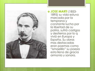    JOSE MARTI (1853-
    1895) su vida estuvo
    marcada por la
    temprana y
    constante lucha por
    la libertad de su
    patria. sufrió castigos
    y destierros por lo q
    vivió en Europa y
    España. Su obras
    mas destacadas
    eran poemas como
    “ismaelillo” su poesía
    esta llena de gracia
    armonía y sonora.
 