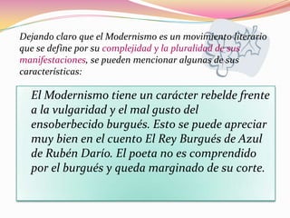 Dejando claro que el Modernismo es un movimiento literario
que se define por su complejidad y la pluralidad de sus
manifestaciones, se pueden mencionar algunas de sus
características:

  El Modernismo tiene un carácter rebelde frente
  a la vulgaridad y el mal gusto del
  ensoberbecido burgués. Esto se puede apreciar
  muy bien en el cuento El Rey Burgués de Azul
  de Rubén Darío. El poeta no es comprendido
  por el burgués y queda marginado de su corte.
 