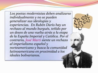 Los poetas modernistas deben analizarse
individualmente y no se pueden
generalizar sus ideologías y
experiencias. En Rubén Darío hay un
rechazo al mundo burgués, teñido por
un deseo de una vuelta atrás a la etapa
de la España Imperial y Católica. Por el
contrario, José Martí siente un rechazo
al imperialismo español y
norteamericano y busca la comunidad
latinoamericana en proximidad a los
ideales bolivarianos.
 