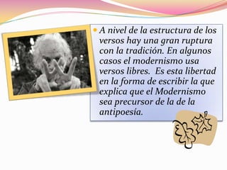  A nivel de la estructura de los
 versos hay una gran ruptura
 con la tradición. En algunos
 casos el modernismo usa
 versos libres. Es esta libertad
 en la forma de escribir la que
 explica que el Modernismo
 sea precursor de la de la
 antipoesía.
 