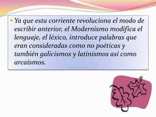  Ya que esta corriente revoluciona el modo de
 escribir anterior, el Modernismo modifica el
 lenguaje, el léxico, introduce palabras que
 eran consideradas como no poéticas y
 también galicismos y latinismos así como
 arcaísmos.
 