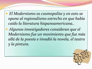  El Modernismo es cosmopolita y en esto se
 opone al regionalismo estrecho en que había
 caído la literatura hispanoamericana..
 Algunos investigadores consideran que el
 Modernismo fue un movimiento que fue más
 allá de la poesía e invadió la novela, el teatro
 y la pintura.
 