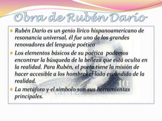  Rubén Darío es un genio lírico hispanoamericano de
  resonancia universal, él fue uno de los grandes
  renovadores del lenguaje poético
 Los elementos básicos de su poética podemos
  encontrar la búsqueda de la belleza que está oculta en
  la realidad. Para Rubén, el poeta tiene la misión de
  hacer accesible a los hombres el lado escondido de la
  realidad.
 La metáfora y el símbolo son sus herramientas
  principales.
 