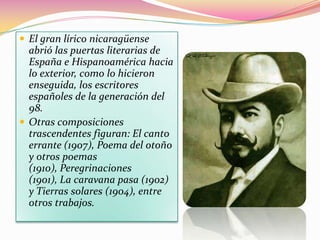 El gran lírico nicaragüense
  abrió las puertas literarias de
  España e Hispanoamérica hacia
  lo exterior, como lo hicieron
  enseguida, los escritores
  españoles de la generación del
  98.
 Otras composiciones
  trascendentes figuran: El canto
  errante (1907), Poema del otoño
  y otros poemas
  (1910), Peregrinaciones
  (1901), La caravana pasa (1902)
  y Tierras solares (1904), entre
  otros trabajos.
 