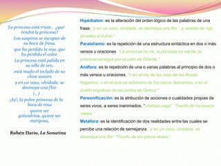 Hipérbaton: es la alteración del orden lógico de las palabras de una
La princesa está triste... ¿qué   frase. “y en un vaso, olvidada, se desmaya una flor... y vestido de rojo
        tendrá la princesa?
                                  piruetea el bufón.”
   Los suspiros se escapan de
          su boca de fresa,       Paralelismo: es la repetición de una estructura sintáctica en dos o más
   que ha perdido la risa, que    versos u oraciones. “La princesa no ríe, la princesa no siente; la
        ha perdido el color.
   La princesa está pálida en     princesa persigue por el cielo de Oriente.”
           su silla de oro,       Anáfora: es la repetición de una o varias palabras al principio de dos o
   está mudo el teclado de su
            clave sonoro          más versos u oraciones. “o en el rey de las islas de las Rosas
    y en un vaso, olvidada, se    fragantes, o en el que es soberano de los claros diamantes, o en el
         desmaya una flor.
                                  dueño orgulloso de las perlas de Ormuz.”
               (…)
 ¡Ay!, la pobre princesa de la    Personificación: es la atribución de acciones o cualidades propias de
            boca de rosa          seres vivos, a seres inanimados. “Libélula vaga”. “Triunfo de los pavos
              quiere ser
                                  reales.”
      golondrina, quiere ser
             mariposa,            Metáfora: es la identificación de dos realidades entre las cuales se
                                  percibe una relación de semejanza. “y en un vaso, olvidada, se
 Rubén Darío, La Sonatina
                                  desmaya una flor” ”Triunfo de los pavos-reales”.
 