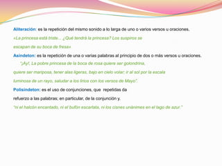 Aliteración: es la repetición del mismo sonido a lo larga de uno o varios versos u oraciones.

«La princesa está triste... ¿Qué tendrá la princesa? Los suspiros se

escapan de su boca de fresa»

Asíndeton: es la repetición de una o varias palabras al principio de dos o más versos u oraciones.
   “¡Ay!, La pobre princesa de la boca de rosa quiere ser golondrina,

quiere ser mariposa, tener alas ligeras, bajo en cielo volar; ir al sol por la escala

luminosa de un rayo, saludar a los lirios con los versos de Mayo”.

Polisíndeton: es el uso de conjunciones, que repetidas da

refuerzo a las palabras; en particular, de la conjunción y.

“ni el halcón encantado, ni el bufón escarlata, ni los cisnes unánimes en el lago de azur.”
 