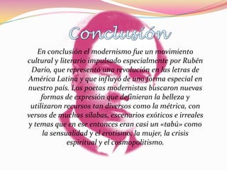 En conclusión el modernismo fue un movimiento
cultural y literario impulsado especialmente por Rubén
 Darío, que representó una revolución en las letras de
América Latina y que influyó de una forma especial en
nuestro país. Los poetas modernistas buscaron nuevas
     formas de expresión que definieran la belleza y
 utilizaron recursos tan diversos como la métrica, con
versos de muchas sílabas, escenarios exóticos e irreales
y temas que en ese entonces eran casi un «tabú» como
      la sensualidad y el erotismo, la mujer, la crisis
              espiritual y el cosmopolitismo.
 