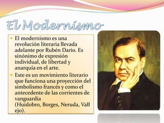  El modernismo es una
  revolución literaria llevada
  adelante por Rubén Darío. Es
  sinónimo de expresión
  individual, de libertad y
  anarquía en el arte.
 Este es un movimiento literario
  que funciona una proyección del
  simbolismo francés y como el
  antecedente de las corrientes de
  vanguardia
  (Huidobro, Borges, Neruda, Vall
  ejo).
 
