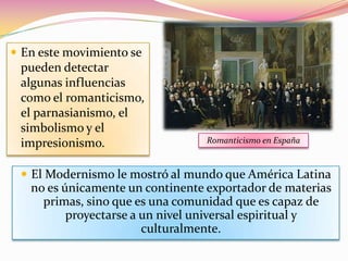  En este movimiento se
 pueden detectar
 algunas influencias
 como el romanticismo,
 el parnasianismo, el
 simbolismo y el
 impresionismo.                   Romanticismo en España



  El Modernismo le mostró al mundo que América Latina
   no es únicamente un continente exportador de materias
     primas, sino que es una comunidad que es capaz de
          proyectarse a un nivel universal espiritual y
                        culturalmente.
 