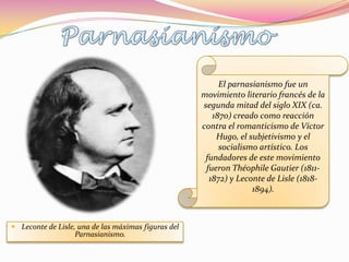 El parnasianismo fue un
                                                     movimiento literario francés de la
                                                     segunda mitad del siglo XIX (ca.
                                                        1870) creado como reacción
                                                     contra el romanticismo de Víctor
                                                         Hugo, el subjetivismo y el
                                                          socialismo artístico. Los
                                                      fundadores de este movimiento
                                                      fueron Théophile Gautier (1811-
                                                       1872) y Leconte de Lisle (1818-
                                                                   1894).



 Leconte de Lisle, una de las máximas figuras del
                   Parnasianismo.
 