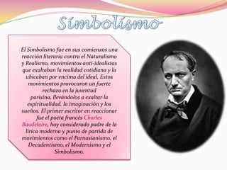 El Simbolismo fue en sus comienzos una
reacción literaria contra el Naturalismo
y Realismo, movimientos anti-idealistas
que exaltaban la realidad cotidiana y la
  ubicaban por encima del ideal. Estos
   movimientos provocaron un fuerte
          rechazo en la juventud
     parisina, llevándolos a exaltar la
   espiritualidad, la imaginación y los
sueños. El primer escritor en reaccionar
       fue el poeta francés Charles
Baudelaire, hoy considerado padre de la
  lírica moderna y punto de partida de
movimientos como el Parnasianismo, el
    Decadentismo, el Modernismo y el
                Simbolismo.
 