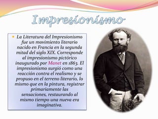  La Literatura del Impresionismo
     fue un movimiento literario
  nacido en Francia en la segunda
  mitad del siglo XIX. Corresponde
     al impresionismo pictórico
 inaugurado por Manet en 1863. El
  impresionismo surgió como una
   reacción contra el realismo y se
  propuso en el terreno literario, lo
 mismo que en la pintura, registrar
          primariamente las
     sensaciones, restaurando al
    mismo tiempo una nueva era
             imaginativa.
 