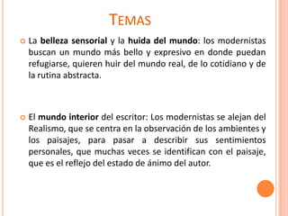 TEMAS
   La belleza sensorial y la huida del mundo: los modernistas
    buscan un mundo más bello y expresivo en donde puedan
    refugiarse, quieren huir del mundo real, de lo cotidiano y de
    la rutina abstracta.



   El mundo interior del escritor: Los modernistas se alejan del
    Realismo, que se centra en la observación de los ambientes y
    los paisajes, para pasar a describir sus sentimientos
    personales, que muchas veces se identifican con el paisaje,
    que es el reflejo del estado de ánimo del autor.
 