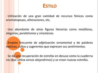ESTILO
Utilización
          de una gran cantidad de recursos fónicos como
onomatopeyas, aliteraciones, etc.

Uso   abundante de otras figuras literarias como metáforas,
alegorías, paralelismos y sinestesias.

Empleo    frecuente de adjetivación ornamental y de palabras
exóticas, cultas y sugerentes que expresen sus sentimientos.

Se  da una recuperación de estrofas en desuso como la cuaderna
vía (que utiliza versos alejandrinos) y se crean nuevas estrofas.
 