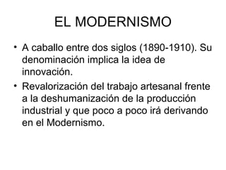 EL MODERNISMO
• A caballo entre dos siglos (1890-1910). Su
denominación implica la idea de
innovación.
• Revalorización del trabajo artesanal frente
a la deshumanización de la producción
industrial y que poco a poco irá derivando
en el Modernismo.
 