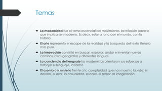 Temas
 La modernidad fue el tema escencial del movimiento, la reflexión sobre lo
que implica ser moderno. Es decir, estar a tono con el mundo, con la
historia.
 El arte represento el escape de la realidad y la búsqueda del texto literario
mas puro.
 La innovación consistió en buscar, explorar, andar e inventar nuevos
caminos, otras geografías y diferentes lenguas.
 La conciencia del lenguaje los modernistas orientaron sus esfuerzos a
trabajar el lenguaje, la forma.

 El asombro y misterio frente a la complejidad que nos muestra la vida: el
destino, el azar, la casualidad, el dolor, el temor, la imaginación.

 