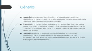 Géneros
 La poesía fue el genero mas difundido y empleado por los autores
modernistas. Un gran numero de poetas y poemas de altísima sensiblidad y
belleza se dieron en este movimiento literario.
 El ensayo los hombres de letras desearon hacer una literatura mas seria y
solida; buscaron un horizonte intelectual de mayores proporciones que se
abriera a un mundo en expansión. Y la mayor forma de expresarlo fue por
medio del ensayo.
 La novela el tipo de novela que tuvo transcendencia durante el
modernismo fue la novela del artista. Un ejemplo de ello fue, De
Sobremesa de José Asunción Silva, en la cual el escritor, es decir, el artista
es el objeto central de la trama.

 