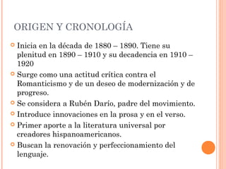 ORIGEN Y CRONOLOGÍA
Inicia en la década de 1880 – 1890. Tiene su
plenitud en 1890 – 1910 y su decadencia en 1910 –
1920
Surge como una actitud crítica contra el
Romanticismo y de un deseo de modernización y de
progreso.
Se considera a Rubén Darío, padre del movimiento.
Introduce innovaciones en la prosa y en el verso.
Primer aporte a la literatura universal por
creadores hispanoamericanos.
Buscan la renovación y perfeccionamiento del
lenguaje.
