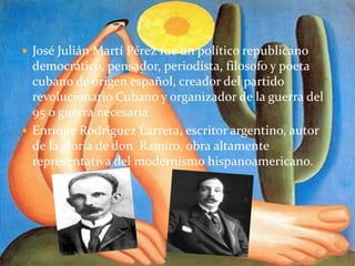  José Julián Martí Pérez fue un político republicano
democrático, pensador, periodista, filosofo y poeta
cubano de origen español, creador del partido
revolucionario Cubano y organizador de la guerra del
95 o guerra necesaria
 Enrique Rodríguez Larreta, escritor argentino, autor
de la gloria de don Ramiro, obra altamente
representativa del modernismo hispanoamericano.
 