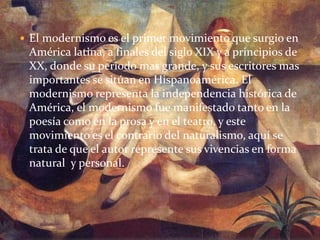  El modernismo es el primer movimiento que surgio en
América latina, a finales del siglo XIX y a principios de
XX, donde su periodo mas grande, y sus escritores mas
importantes se sitúan en Hispanoamérica. El
modernismo representa la independencia histórica de
América, el modernismo fue manifestado tanto en la
poesía como en la prosa y en el teatro, y este
movimiento es el contrario del naturalismo, aquí se
trata de que el autor represente sus vivencias en forma
natural y personal.
 