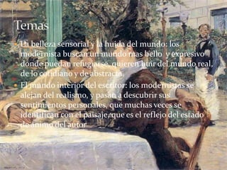 La belleza sensorial y la huida del mundo: los
modernista buscan un mundo mas bello y expresivo
donde puedan refugiarse, quieren huir del mundo real,
de lo cotidiano y de abstracta.
 El mundo interior del escritor: los modernistas se
alejan del realismo, y pasan a descubrir sus
sentimientos personales, que muchas veces se
identifican con el paisaje, que es el reflejo del estado
de ánimo del autor
 