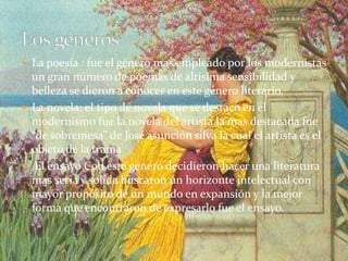  La poesía : fue el género mas empleado por los modernistas
un gran número de poemas de altísima sensibilidad y
belleza se dieron a conocer en este género literario.
 La novela: el tipo de novela que se destaco en el
modernismo fue la novela del artista la mas destacada fue
“de sobremesa” de José asunción silva la cual el artista es el
objeto de la trama
 El ensayo Con este genero decidieron hacer una literatura
mas seria y solida buscaron un horizonte intelectual con
mayor propósito de un mundo en expansión y la mejor
forma que encontraron de expresarlo fue el ensayo.
 
