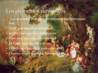Los simbolos mas caracteristicos del modernismo
son:
 Azul: que significa serenidad
 Jardín: que significa naturaleza
 Pavo real: que significa vanidad
 Es finge: que significa no se
 El lirio: que significa instrumento
 Centauro: que significa humanidad
 